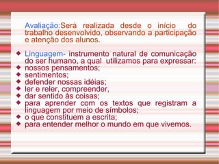 Avaliação:Será realizada desde o início do
trabalho desenvolvido, observando a participação
e atenção dos alunos.
 Linguagem- instrumento natural de comunicação
do ser humano, a qual utilizamos para expressar:
 nossos pensamentos;
 sentimentos;
 defender nossas idéias;
 ler e reler, compreender,
 dar sentido às coisas;
 para aprender com os textos que registram a
linguagem por meio de símbolos;
 o que constituem a escrita;
 para entender melhor o mundo em que vivemos.
 