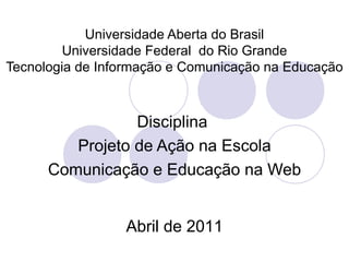 Universidade Aberta do Brasil
         Universidade Federal do Rio Grande
Tecnologia de Informação e Comunicação na Educação



                 Disciplina
         Projeto de Ação na Escola
      Comunicação e Educação na Web


                 Abril de 2011
 