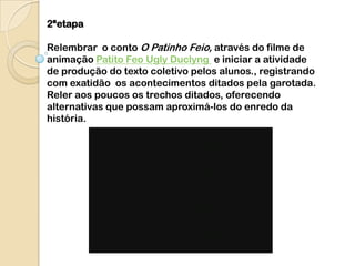 2ªetapa

Relembrar o conto O Patinho Feio, através do filme de
animação Patito Feo Ugly Duclyng e iniciar a atividade
de produção do texto coletivo pelos alunos., registrando
com exatidão os acontecimentos ditados pela garotada.
Reler aos poucos os trechos ditados, oferecendo
alternativas que possam aproximá-los do enredo da
história.
 