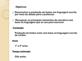 Objetivos:

   Desenvolver a produção de textos em linguagem escrita
    por meio do ditado para o professor.

   Recuperar os principais elementos da narrativa com
    base na linguagem que se usa para escrever.

Conteúdo

    Produção de textos orais com base na linguagem escrita
    de contos.

Anos

    1º e 2º anos.

Tempo estimado

    Oito aulas.
 