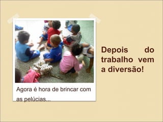 Depois do
trabalho vem
a diversão!
Agora é hora de brincar com
as pelúcias...
 