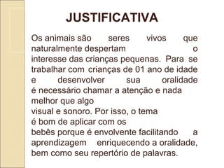 JUSTIFICATIVA
Os animais são  seres  vivos  que 
naturalmente despertam  o 
interesse das crianças pequenas.  Para  se 
trabalhar com crianças de 01 ano de idade 
e  desenvolver  sua  oralidade 
é necessário chamar a atenção e nada 
melhor que algo 
visual e sonoro. Por isso, o tema 
é bom de aplicar com os 
bebês porque é envolvente facilitando  a 
aprendizagem  enriquecendo a oralidade, 
bem como seu repertório de palavras.
 