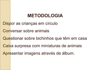 METODOLOGIA 
Dispor as crianças em círculo 
Conversar sobre animais
Questionar sobre bichinhos que têm em casa
Caixa surpresa com miniaturas de animais
Apresentar imagens através de álbum. 
 
