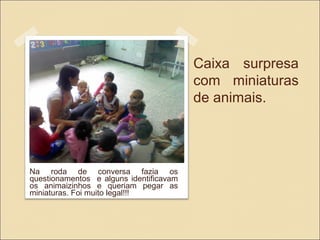 Caixa surpresa
com miniaturas
de animais.
Na roda de conversa fazia os
questionamentos e alguns identificavam
os animaizinhos e queriam pegar as
miniaturas. Foi muito legal!!!
 