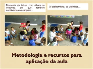 Metodologia e recursos paraMetodologia e recursos para
aplicação da aulaaplicação da aula
Momento da leitura com álbum de
imagens em que também
cantávamos as canções.
O cachorrinho, os ursinhos...
 