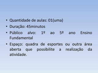 • Quantidade de aulas: 01(uma)
• Duração: 45minutos
• Público alvo: 1º ao 5º ano Ensino
Fundamental
• Espaço: quadra de esportes ou outra área
aberta que possibilite a realização da
atividade.
 