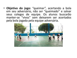 • Objetivo do jogo: “queimar”, acertando a bola
em seu adversário, não ser “queimado” e salvar
seus colegas de equipe. Os alunos buscarão
manter-se “vivos” sem deixarem ser acertados
pela bola jogada pela equipe adversária.
 