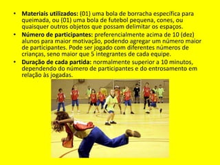 • Materiais utilizados: (01) uma bola de borracha específica para
queimada, ou (01) uma bola de futebol pequena, cones, ou
quaisquer outros objetos que possam delimitar os espaços.
• Número de participantes: preferencialmente acima de 10 (dez)
alunos para maior motivação, podendo agregar um número maior
de participantes. Pode ser jogado com diferentes números de
crianças, seno maior que 5 integrantes de cada equipe.
• Duração de cada partida: normalmente superior a 10 minutos,
dependendo do número de participantes e do entrosamento em
relação às jogadas.
 