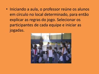 • Iniciando a aula, o professor reúne os alunos
em círculo no local determinado, para então
explicar as regras do jogo. Selecionar os
participantes de cada equipe e iniciar as
jogadas.
 