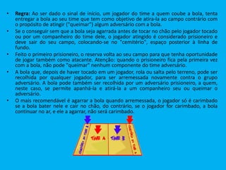 • Regra: Ao ser dado o sinal de início, um jogador do time a quem coube a bola, tenta
entregar a bola ao seu time que tem como objetivo de atira-la ao campo contrário com
o propósito de atingir ("queimar") algum adversário com a bola.
• Se o conseguir sem que a bola seja agarrada antes de tocar no chão pelo jogador tocado
ou por um companheiro do time dele, o jogador atingido é considerado prisioneiro e
deve sair do seu campo, colocando-se no "cemitério", espaço posterior à linha de
fundo.
• Feito o primeiro prisioneiro, o reserva volta ao seu campo para que tenha oportunidade
de jogar também como atacante. Atenção: quando o prisioneiro fica pela primeira vez
com a bola, não pode "queimar" nenhum componente do time adversário.
• A bola que, depois de haver tocado em um jogador, rola ou salta pelo terreno, pode ser
recolhida por qualquer jogador, para ser arremessada novamente contra o grupo
adversário. A bola pode também ser recolhida por um adversário prisioneiro, a quem,
neste caso, se permite apanhá-la e atirá-la a um companheiro seu ou queimar o
adversário.
• O mais recomendável é agarrar a bola quando arremessada, o jogador só é carimbado
se a bola bater nele e cair no chão, do contrário, se o jogador for carimbado, a bola
continuar no ar, e ele a agarrar, não será carimbado.
 