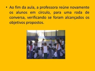 • Ao fim da aula, a professora reúne novamente
os alunos em círculo, para uma roda de
conversa, verificando se foram alcançados os
objetivos propostos.
 