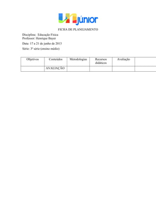 FICHA DE PLANEJAMENTO
Disciplina: Educação Física
Professor: Henrique Bayer
Data: 17 a 21 de junho de 2013
Série: 3º série (ensino médio)
Objetivos Conteúdos Metodologias Recursos
didáticos
Avaliação
AVALIAÇÃO
 