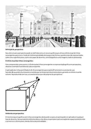Definiçãode perspectiva:
Nas artesvisuaisaperspectivapode serdefinidacomoumrecurso gráficoque utilizaoefeitovisual de linhas
convergentesparacriara ilusãode tridimensionalidade doespaçoe dasformas,quandoestassão representadas
sobre uma superfície plana,como ado papel de desenho,umafotografiaouumaimagemcriadano photoshop.
O efeitovisual das linhas convergentes:
Para compreendercomoocorre a influênciadaslinhasconvergentesnarepresentaçãográficaemperspectiva,
observe oexemploilustrativodo cuboa esquerda.
A aplicaçãodas linhaspontilhadas 1,2 e 3 convergentesparaoponto P constroemas arestasde suas
facesA e B causando afunilamentoamedidaque se distanciamdoprimeiroplano,gerandoumefeitovisualde
volume.Reproduzindocomisso, ascaracterísticas que sãoprópriasda perspectiva.
Ambiente emperspectiva:
O mesmoesquemagráficocomlinhasconvergentesdeslocando-se paraumpontopode seraplicadoemqualquer
tipode desenho.Noexemplodoambiente abaixo,elassãoasresponsáveispelasensaçãode espaçoexistente entre
o primeiroe oúltimoplano,dandoefeitode profundidade.
 