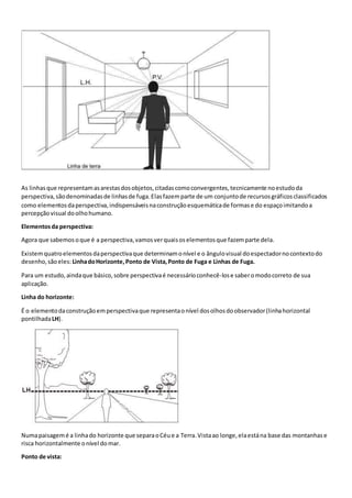 As linhasque representamasarestasdosobjetos,citadascomoconvergentes,tecnicamente noestudoda
perspectiva,sãodenominadasde linhasde fuga.Elasfazemparte de um conjuntode recursosgráficosclassificados
como elementosdaperspectiva,indispensáveisnaconstruçãoesquemáticade formase do espaçoimitandoa
percepçãovisual doolhohumano.
Elementosda perspectiva:
Agora que sabemosoque é a perspectiva,vamosverquaisoselementosque fazemparte dela.
Existemquatroelementosdaperspectivaque determinamonível e o ângulovisual doespectadornocontextodo
desenho,sãoeles: LinhadoHorizonte,Ponto de Vista,Ponto de Fuga e Linhas de Fuga.
Para um estudo,aindaque básico,sobre perspectivaé necessárioconhecê-lose saberomodocorreto de sua
aplicação.
Linha do horizonte:
É o elementodaconstruçãoemperspectivaque representaonível dosolhosdoobservador(linhahorizontal
pontilhadaLH).
Numapaisagemé a linhado horizonte que separaoCéue a Terra.Vistaao longe,elaestána base das montanhase
risca horizontalmente onível domar.
Ponto de vista:
 