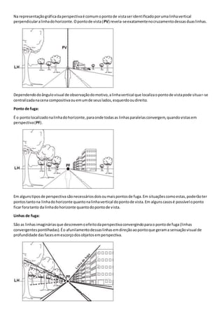 Na representaçãográficadaperspectivaé comumopontode vistaseridentificadoporumalinhavertical
perpendicularalinhadohorizonte.Opontode vista(PV) revela-seexatamentenocruzamentodessasduaslinhas.
Dependendodoângulovisual de observaçãodomotivo,alinhavertical que localizaopontode vistapode situar-se
centralizadanacena compositivaouemumde seuslados,esquerdooudireito.
Ponto de fuga:
É o pontolocalizadonalinhadohorizonte,paraonde todasas linhasparalelasconvergem,quandovistasem
perspectiva(PF).
Em algunstiposde perspectiva sãonecessáriosdoisoumaispontosde fuga.Em situaçõescomoestas,poderãoter
pontostantona linhadohorizonte quantonalinhavertical dopontode vista.Em algunscasosé possível oponto
ficar foratanto da linhadohorizonte quantodopontode vista.
Linhas de fuga:
São as linhasimagináriasque descrevemoefeitodaperspectivaconvergindoparao pontode fuga (linhas
convergentespontilhadas).Éo afunilamentodessaslinhasemdireçãoaopontoque gerama sensaçãovisual de
profundidade dasfacesemescorçodosobjetosemperspectiva.
 