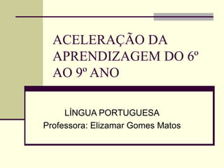 ACELERAÇÃO DA APRENDIZAGEM DO 6º AO 9º ANO LÍNGUA PORTUGUESA Professora: Elizamar Gomes Matos 