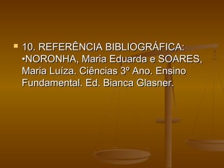  10. REFERÊNCIA BIBLIOGRÁFICA:10. REFERÊNCIA BIBLIOGRÁFICA:
•NORONHA, Maria Eduarda e SOARES,•NORONHA, Maria Eduarda e SOARES,
Maria Luíza. Ciências 3º Ano. EnsinoMaria Luíza. Ciências 3º Ano. Ensino
Fundamental. Ed. Bianca Glasner.Fundamental. Ed. Bianca Glasner.
 