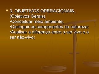  3. OBJETIVOS OPERACIONAIS.3. OBJETIVOS OPERACIONAIS.
(Objetivos Gerais)(Objetivos Gerais)
•Conceituar meio ambiente;•Conceituar meio ambiente;
•Distinguir os componentes da natureza;•Distinguir os componentes da natureza;
•Analisar a diferença entre o ser vivo e o•Analisar a diferença entre o ser vivo e o
ser não-vivo;ser não-vivo;
 