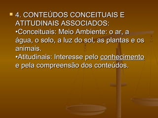  4. CONTEÚDOS CONCEITUAIS E4. CONTEÚDOS CONCEITUAIS E
ATITUDINAIS ASSOCIADOS:ATITUDINAIS ASSOCIADOS:
•Conceituais: Meio Ambiente: o ar, a•Conceituais: Meio Ambiente: o ar, a
água, o solo, a luz do sol, as plantas e oságua, o solo, a luz do sol, as plantas e os
animais.animais.
•Atitudinais: Interesse pelo•Atitudinais: Interesse pelo conhecimentoconhecimento
e pela compreensão dos conteúdos.e pela compreensão dos conteúdos.
 
