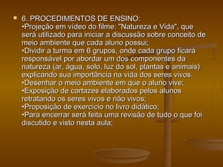 6. PROCEDIMENTOS DE ENSINO:6. PROCEDIMENTOS DE ENSINO:
•Projeção em vídeo do filme: "Natureza e Vida", que•Projeção em vídeo do filme: "Natureza e Vida", que
será utilizado para iniciar a discussão sobre conceito deserá utilizado para iniciar a discussão sobre conceito de
meio ambiente que cada aluno possui;meio ambiente que cada aluno possui;
•Dividir a turma em 6 grupos, onde cada grupo ficará•Dividir a turma em 6 grupos, onde cada grupo ficará
responsável por abordar um dos componentes daresponsável por abordar um dos componentes da
natureza (ar, água, solo, luz do sol, plantas e animais)natureza (ar, água, solo, luz do sol, plantas e animais)
explicando sua importância na vida dos seres vivos.explicando sua importância na vida dos seres vivos.
•Desenhar o meio ambiente em que o aluno vive;•Desenhar o meio ambiente em que o aluno vive;
•Exposição de cartazes elaborados pelos alunos•Exposição de cartazes elaborados pelos alunos
retratando os seres vivos e não vivos;retratando os seres vivos e não vivos;
•Proposição de exercício no livro didático;•Proposição de exercício no livro didático;
•Para encerrar será feita uma revisão de tudo o que foi•Para encerrar será feita uma revisão de tudo o que foi
discutido e visto nesta aula;discutido e visto nesta aula;
 