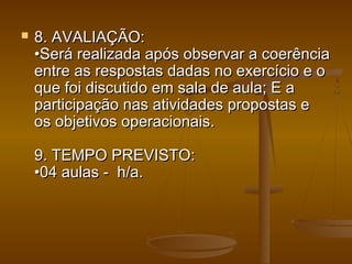  8. AVALIAÇÃO:8. AVALIAÇÃO:
•Será realizada após observar a coerência•Será realizada após observar a coerência
entre as respostas dadas no exercício e oentre as respostas dadas no exercício e o
que foi discutido em sala de aula; E aque foi discutido em sala de aula; E a
participação nas atividades propostas eparticipação nas atividades propostas e
os objetivos operacionais.os objetivos operacionais.
9. TEMPO PREVISTO:9. TEMPO PREVISTO:
•04 aulas -  h/a.•04 aulas -  h/a.
 