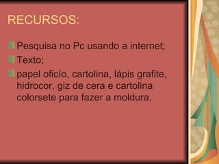 RECURSOS: Pesquisa no Pc usando a internet; Texto; papel oficío, cartolina, lápis grafite, hidrocor, giz de cera e cartolina colorsete para fazer a moldura.  
