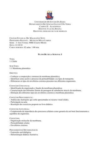 UNIVERSIDADE DO ESTADO DA BAHIA
                        DEPARTAMENTO DE CIÊNCIAS EXATAS E DA TERRA
                                  CAMPUS II – ALAGOINHAS
                                 DOCENTE: CLÁUDIA REGINA
                            DISCENTES: DEISEANE SILVA DE MEIRELES


COLÉGIO ESTADUAL DR. MAGALHÃES NETO
PROFESSORA REGENTE – MICHELINI MELO CAMPOS
SÉRIE – 1º ANO TURMA: 90M1 ENSINO MÉDIO
DATA: 21/10/10
CARGA HORÁRIA: 02 aulas / 100 min.


                                    PLANO DE AULA SEMANAL I

TEMA:
1. Célula

SUB-TEMA:
1.1 Membrana plasmática

OBJETIVO
- Conhecer a composição e estrutura da membrana plasmática;
- Identificar como ocorre o processo de permeabilidade e os tipos de transporte;
- Diferenciar os tipos de envoltórios externos presentes nos diferentes organismos.

CONTEÚDO CONCEITUAL:
- Identificação da organização e função da membrana plasmática;
- Caracterização das diferentes formas de passagem de substâncias através da membrana;
- Distinção dos diferentes tipos de envoltórios externos à membrana plasmática.

CONTEÚDO PROCEDIMENTAL:
- Análise das ilustrações que serão apresentadas no recurso visual (slide);
- Participação na aula;
- Resolução dos exercícios proposto no livro didático.

CONTEÚDO ATITUDINAL:
- Compreensão da importância dos processos celulares como garantia de um bom funcionamento e
equilíbrio do organismo.

CONTEÚDOS
- Organização molecular da membrana;
- Permeabilidade celular;
- Envoltórios externos.

PROCEDIMENTOS METODOLÓGICOS
- Exposição oral dialógica;
- Demonstração didática ilustrativa.
 