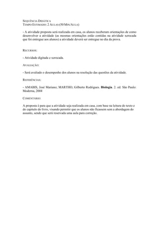 SEQUÊNCIA DIDÁTICA
TEMPO ESTIMADO: 2 AULAS (50 MIN/AULA)

- A atividade proposta será realizada em casa, os alunos receberam orientações de como
desenvolver a atividade (as mesmas orientações estão contidas na atividade xerocada
que foi entregue aos alunos) a atividade deverá ser entregue no dia da prova.


RECURSOS:

- Atividade digitada e xerocada.

AVALIAÇÃO:

- Será avaliado o desempenho dos alunos na resolução das questões da atividade.

REFERÊNCIAS:

- AMABIS, José Mariano; MARTHO, Gilberto Rodrigues. Biologia. 2. ed. São Paulo:
Moderna, 2004

COMENTÁRIO:

A proposta é para que a atividade seja realizada em casa, com base na leitura do texto e
do capitulo do livro, visando permitir que os alunos não ficassem sem a abordagem do
assunto, sendo que será reservada uma aula para correção.
 
