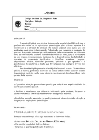 APÊNDICE

             Colégio Estadual Dr. Magalhães Neto
             Disciplina: Biologia
             Turma: _______
             Nome:________________________________________________
             Data: ___/___/___



INTRODUÇÃO

       O estudo dirigido é uma técnica fundamentada no princípio didático de que o
professor não ensina: ele é o agilizador da aprendizagem, ajuda o aluno a aprender. É o
incentivador e o ativador do aprender. De maneira especial, essa técnica põe em
evidência o modo como o aluno aprende. Pode atender com vantagens, às exigências do
processo de aprender, uma vez que, utilizando-se de dados reais contidos nas diferentes
áreas do conhecimento, incentiva a atividade intelectual do aluno, força-o à descoberta
de seus próprios recursos mentais, facilitando-lhe o desenvolvimento das habilidades e
operações de pensamento significativas – identificar, selecionar, comparar,
experimentar, analisar, solucionar problemas, aplicando o que aprendeu – e
possibilitando lhe ajustar se às tarefas que deve executar para alcançar o previsto nos
objetivos.
       Este Estudo dirigido para duas aulas objetiva introduzir o tema: Divisão celular
(mitose e meiose), permitindo assim que os alunos tenham contato com um assunto
importante do currículo escolar e que não seria exposto em sala de aula devido ao curto
período da IV unidade.

OBJETIVOS

- Oportunizar situações para o aluno aprender por meio de sua própria atividade, de
acordo com seu ritmo pessoal;

- Facilitar o atendimento das diferenças individuais, pelo professor; favorecer o
desenvolvimento do sentido de independência e de segurança do aluno;

- Possibilitar a criação, a correção e o aperfeiçoamento de hábitos de estudo, a fixação, a
integração e a ampliação da aprendizagem.


ORIENTAÇÕES

1ª PARTE: 2 AULAS 24/11/10 ( ATIVIDADE EM DUPLA/ EM CASA)

Para que esse estudo seja eficaz siga atentamente as instruções abaixo.

- Leia o texto: DIVISÃO CELULAR – MITOSE E MEIOSE;
- Use também o capitulo 8 do livro didático;
- Responda as questões para fixação do conteúdo.
 