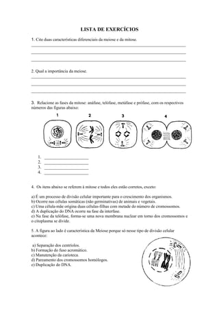 LISTA DE EXERCÍCIOS
1. Cite duas características diferenciais da meiose e da mitose.
_________________________________________________________________________
_________________________________________________________________________
_________________________________________________________________________

2. Qual a importância da meiose.
_________________________________________________________________________
_________________________________________________________________________
_________________________________________________________________________

3. Relacione as fases da mitose: anáfase, telófase, metáfase e prófase, com os respectivos
números das figuras abaixo:




   1.   ____________________
   2.   ____________________
   3.   ____________________
   4.   ____________________


4. Os itens abaixo se referem à mitose e todos eles estão corretos, exceto:

a) É um processo de divisão celular importante para o crescimento dos organismos.
b) Ocorre nas células somáticas (não germinativas) de animais e vegetais.
c) Uma célula-mãe origina duas células-filhas com metade do número de cromossomos.
d) A duplicação do DNA ocorre na fase da interfase.
e) Na fase da telófase, forma-se uma nova membrana nuclear em torno dos cromossomos e
o citoplasma se divide.

5. A figura ao lado é característica da Meiose porque só nesse tipo de divisão celular
acontece:

 a) Separação dos centríolos.
b) Formação do fuso acromático.
c) Manutenção da carioteca.
d) Pareamento dos cromossomos homólogos.
e) Duplicação do DNA.
 