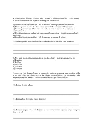 6. Uma evidente diferença existente entre a anáfase da mitose e as anáfases I e II da meiose
é que os cromossomos em migração para os pólos celulares são:

a) Cromátides-irmãs nas anáfases I e II da meiose e homólogos na anáfase da mitose.
b) Homólogos nas anáfases I e II da meiose e cromátides-irmãs na anáfase da mitose.
c) Homólogos na anáfase I da meiose e cromátides-irmãs na anáfase II da meiose e na
anáfase da mitose.
d) Cromátides-irmãs na anáfase I da meiose e anáfase da mitose e homólogos na anáfase II
da meiose.
e) Cromátides-irmãs nas anáfases I e II da meiose e na anáfase da mitose.

7. Qual a seqüência natural da interfase do ciclo celular? Caracterize cada uma delas.
_________________________________________________________________________
_________________________________________________________________________
_________________________________________________________________________
_________________________________________________________________________

8. Nos seres eucariontes, por ocasião da divisão celular, a carioteca desaparece na:
a) Interfase.
b) Prófase.
c) Metáfase.
d) Anáfase.
e) Telófase.

9. Após a divisão do centrômero, as cromátides-irmãs se separam e cada uma fica unida
a um dos pólos da célula, através das fibras cromossômicas. As cromátides-irmãs
migram para pólos opostos. A frase acima refere-se à que fase da mitose?
______________________________________________________________________

10. Defina divisão celular.
______________________________________________________________________
______________________________________________________________________
______________________________________________________________________

11. Em que tipo de células ocorre à meiose?
______________________________________________________________________
______________________________________________________________________

12. Em qual etapa a célula está duplicando seus cromossomos, e quanto tempo leva para
isso ocorrer?
______________________________________________________________________
______________________________________________________________________
 