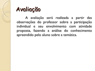 Avaliação  A avaliação será realizada a partir das observações do professor sobre a participação individual e seu envolvimento com atividade proposta, fazendo a análise do conhecimento apreendido pelo aluno sobre a temática. 