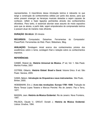 representantes. A importância dessa introdução teórica é relevante no que
tange a construção de conhecimentos sólidos por parte dos alunos, para que
estes possam enxergar as heranças musicais deixadas e sejam capazes de
conhecer, refletir e fazer ligações pertinentes através dos conhecimentos
difundidos. Para tanto, é essencial abordar esse assunto de modo expositivo
para que os alunos, a partir dele, sejam empoderados de compreensão teórica
e possam atuar de maneira mais eficiente.
DURAÇÃO DA AULA: 20 minutos
RECURSOS: Computador, Datashow. Ferramentas do Computador:
PowerPoint. Ferramentas da Web: Pixon; Slideshare; Blog.
AVALIAÇÃO: Sondagem inicial acerca dos conhecimentos prévios dos
acadêmicos sobre o tema, sondagem final e redação sobre os conhecimentos
expostos.
REFERÊNCIAS:
CANDÉ, Roland de. História Universal da Música. 2ª ed, Vol. 1. São Paulo:
Martins Fontes, 2001
COTRIM, Gilberto. História Global: Brasil e Geral. Volume Único. 8 ed. São
Paulo: Saraiva, 2005.
GAMA, Nelson. Introdução às Orquestras e seus instrumentos. São Paulo,
Britten, 2005.
HOBSBAWM, Eric J. A era das revoluções: Europa 1789 -1848. Tradução de
Maria Tereza Lopes Teixeira e Marcos Penchel. Rio de Janeiro: Paz e Terra,
1977.
MASSIN, Jean. História da Música Ocidental. Rio de Janeiro: Nova Fronteira,
1997.
PALISCA, Claude V.; GROUT, Donald J. História da Música Ocidental.
Lisboa: Gradiva, 1994.
 