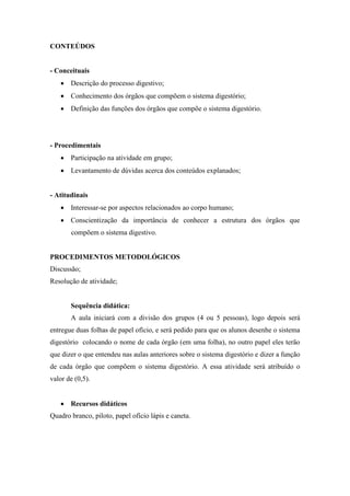 CONTEÚDOS


- Conceituais
    Descrição do processo digestivo;
    Conhecimento dos órgãos que compõem o sistema digestório;
    Definição das funções dos órgãos que compõe o sistema digestório.




- Procedimentais
    Participação na atividade em grupo;
    Levantamento de dúvidas acerca dos conteúdos explanados;


- Atitudinais
    Interessar-se por aspectos relacionados ao corpo humano;
    Conscientização da importância de conhecer a estrutura dos órgãos que
       compõem o sistema digestivo.


PROCEDIMENTOS METODOLÓGICOS
Discussão;
Resolução de atividade;


       Sequência didática:
       A aula iniciará com a divisão dos grupos (4 ou 5 pessoas), logo depois será
entregue duas folhas de papel ofício, e será pedido para que os alunos desenhe o sistema
digestório colocando o nome de cada órgão (em uma folha), no outro papel eles terão
que dizer o que entendeu nas aulas anteriores sobre o sistema digestório e dizer a função
de cada órgão que compõem o sistema digestório. A essa atividade será atribuído o
valor de (0,5).


    Recursos didáticos
Quadro branco, piloto, papel ofício lápis e caneta.
 
