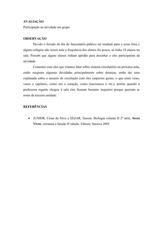 AVALIAÇÃO
Participação na atividade em grupo


OBSERVAÇÃO
       Devido o feriado do dia do funcionário público ser mudado para a sexta feira e
alguns colégios não terem aula a frequência dos alunos foi pouca, só tinha 18 alunos na
sala. Percebi que alguns alunos tinham aptidão para desenhar e eles participaram da
atividade.
       Comentei com eles que iríamos falar sobre sistema circulatório na próxima aula,
então surgiram algumas duvidadas principalmente sobre doenças, então dei uma
explanada sobre o assunto de circulação com eles (aspectos gerais, o que eram veias,
vasos e capilares, como era o coração, como funcionava e etc.), porém quando a
professora regente chegou à sala eles ficaram bastante inquietos porque queriam as
notas da terceira unidade.


REFERÊNCIAS


      JUNIOR, César da Silva e SEZAR, Sasson. Biologia volume II 2ª série, Seres
       Vivos: estrutura e função 8ª edição. Editora: Saraiva 2005.
 