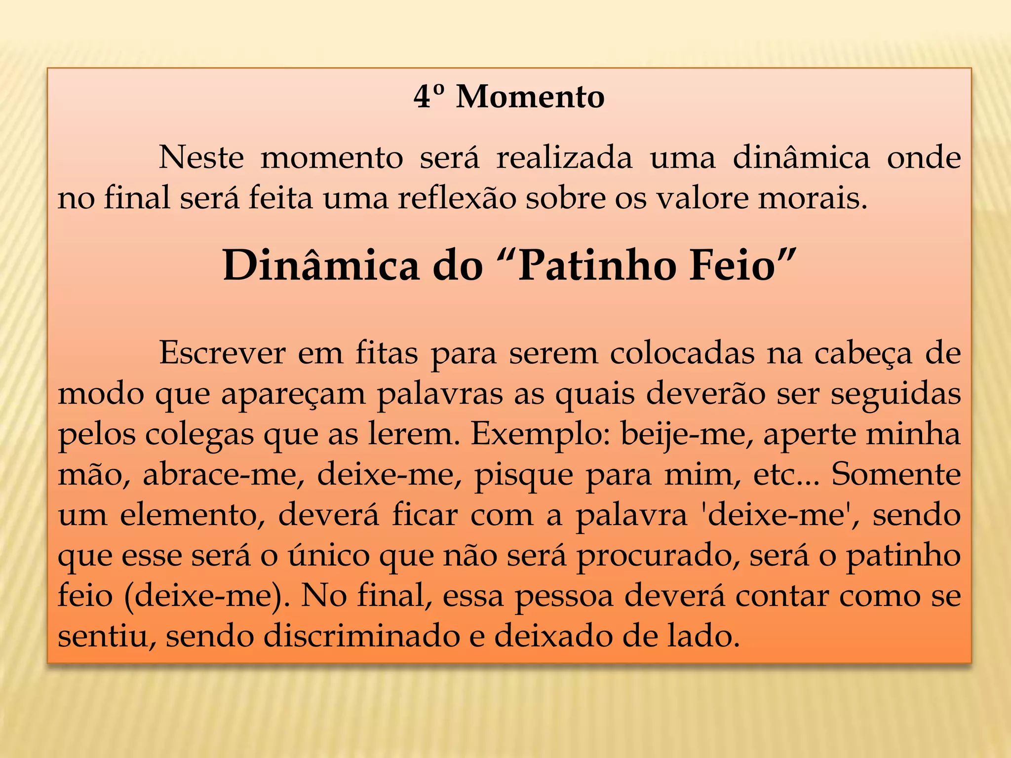 4º Momento
Neste momento será realizada uma dinâmica onde
no final será feita uma reflexão sobre os valore morais.
Dinâmica do “Patinho Feio”
Escrever em fitas para serem colocadas na cabeça de
modo que apareçam palavras as quais deverão ser seguidas
pelos colegas que as lerem. Exemplo: beije-me, aperte minha
mão, abrace-me, deixe-me, pisque para mim, etc... Somente
um elemento, deverá ficar com a palavra 'deixe-me', sendo
que esse será o único que não será procurado, será o patinho
feio (deixe-me). No final, essa pessoa deverá contar como se
sentiu, sendo discriminado e deixado de lado.
 