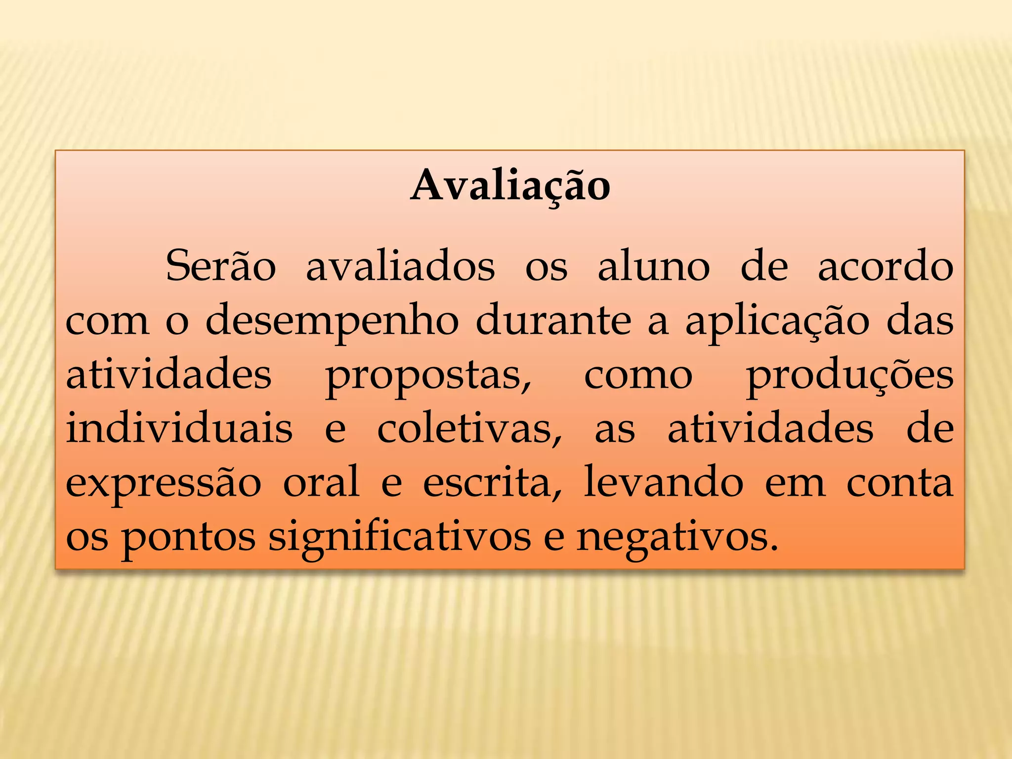 Avaliação
Serão avaliados os aluno de acordo
com o desempenho durante a aplicação das
atividades propostas, como produções
individuais e coletivas, as atividades de
expressão oral e escrita, levando em conta
os pontos significativos e negativos.
 