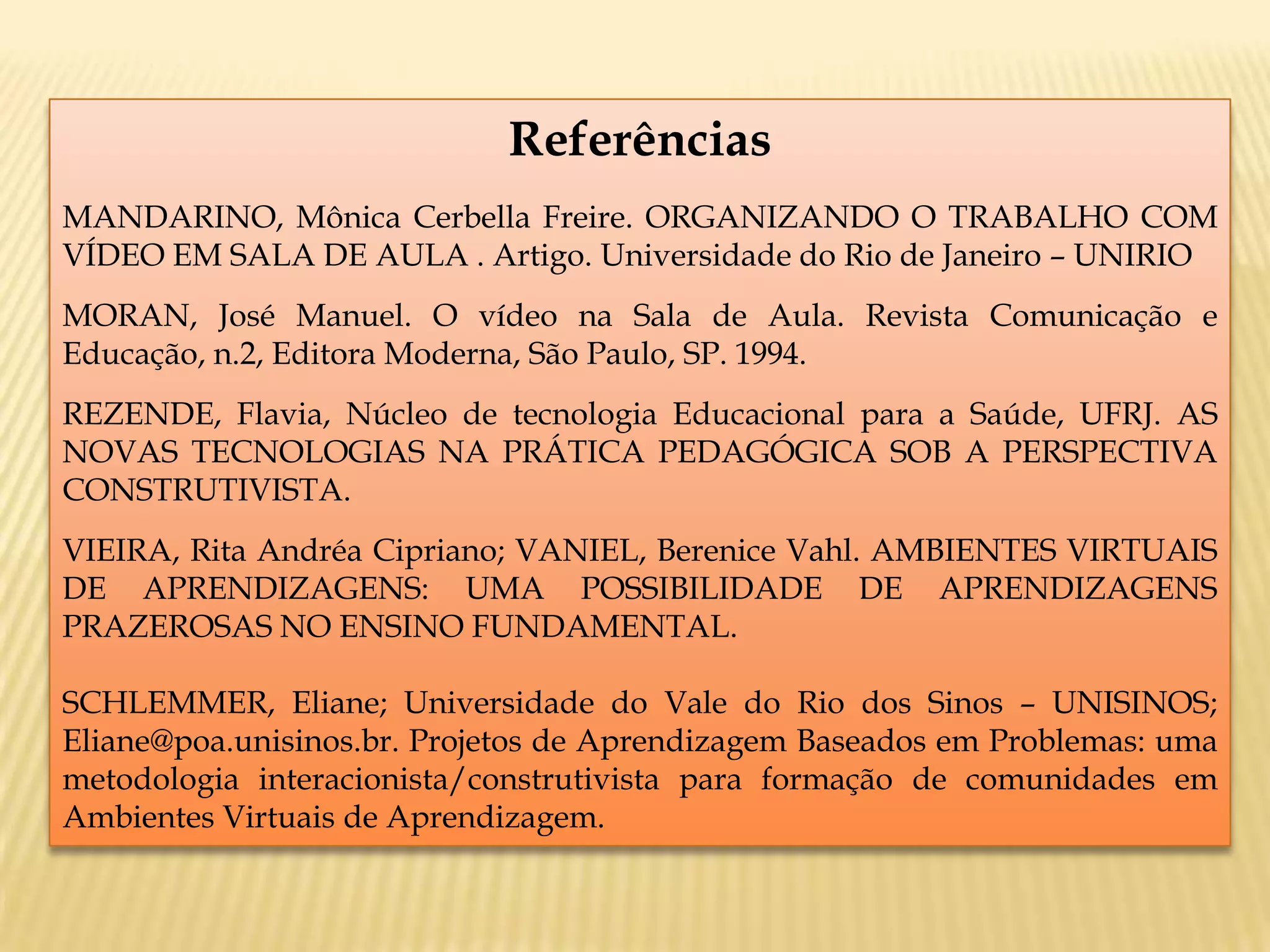 Referências
MANDARINO, Mônica Cerbella Freire. ORGANIZANDO O TRABALHO COM
VÍDEO EM SALA DE AULA . Artigo. Universidade do Rio de Janeiro – UNIRIO
MORAN, José Manuel. O vídeo na Sala de Aula. Revista Comunicação e
Educação, n.2, Editora Moderna, São Paulo, SP. 1994.
REZENDE, Flavia, Núcleo de tecnologia Educacional para a Saúde, UFRJ. AS
NOVAS TECNOLOGIAS NA PRÁTICA PEDAGÓGICA SOB A PERSPECTIVA
CONSTRUTIVISTA.
VIEIRA, Rita Andréa Cipriano; VANIEL, Berenice Vahl. AMBIENTES VIRTUAIS
DE APRENDIZAGENS: UMA POSSIBILIDADE DE APRENDIZAGENS
PRAZEROSAS NO ENSINO FUNDAMENTAL.
SCHLEMMER, Eliane; Universidade do Vale do Rio dos Sinos – UNISINOS;
Eliane@poa.unisinos.br. Projetos de Aprendizagem Baseados em Problemas: uma
metodologia interacionista/construtivista para formação de comunidades em
Ambientes Virtuais de Aprendizagem.
 