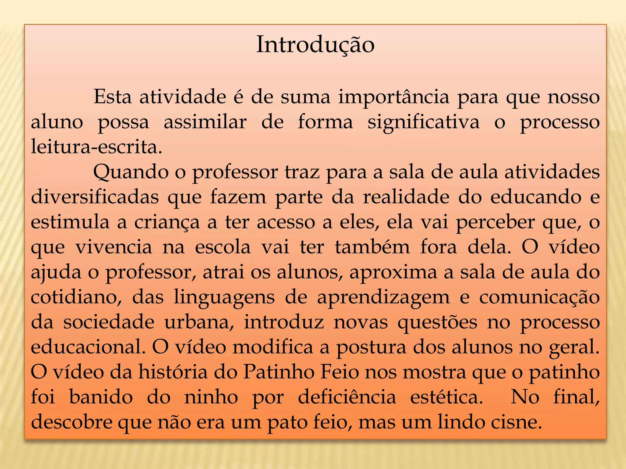 Introdução
Esta atividade é de suma importância para que nosso
aluno possa assimilar de forma significativa o processo
leitura-escrita.
Quando o professor traz para a sala de aula atividades
diversificadas que fazem parte da realidade do educando e
estimula a criança a ter acesso a eles, ela vai perceber que, o
que vivencia na escola vai ter também fora dela. O vídeo
ajuda o professor, atrai os alunos, aproxima a sala de aula do
cotidiano, das linguagens de aprendizagem e comunicação
da sociedade urbana, introduz novas questões no processo
educacional. O vídeo modifica a postura dos alunos no geral.
O vídeo da história do Patinho Feio nos mostra que o patinho
foi banido do ninho por deficiência estética. No final,
descobre que não era um pato feio, mas um lindo cisne.
 