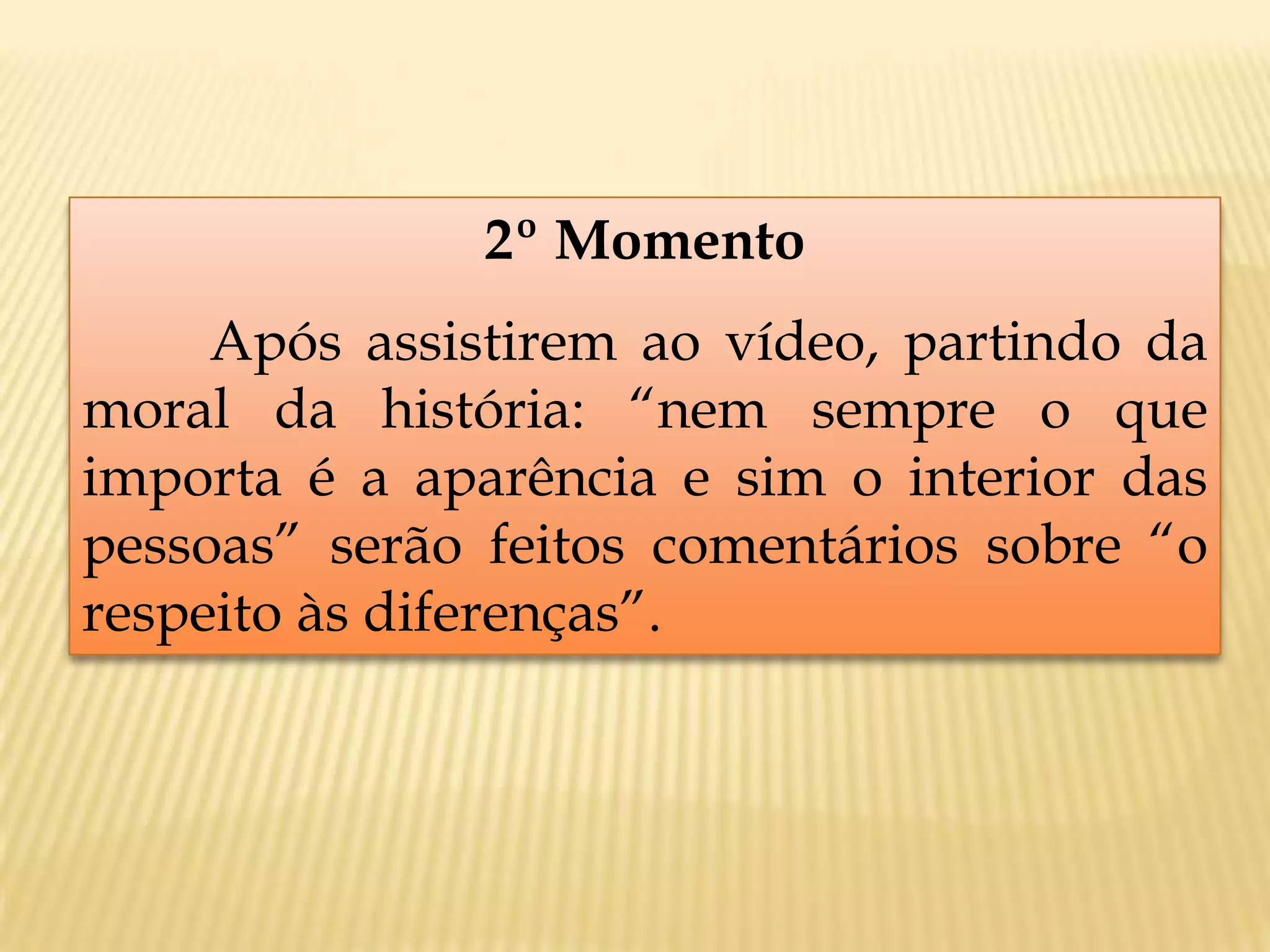 2º Momento
Após assistirem ao vídeo, partindo da
moral da história: “nem sempre o que
importa é a aparência e sim o interior das
pessoas” serão feitos comentários sobre “o
respeito às diferenças”.
 