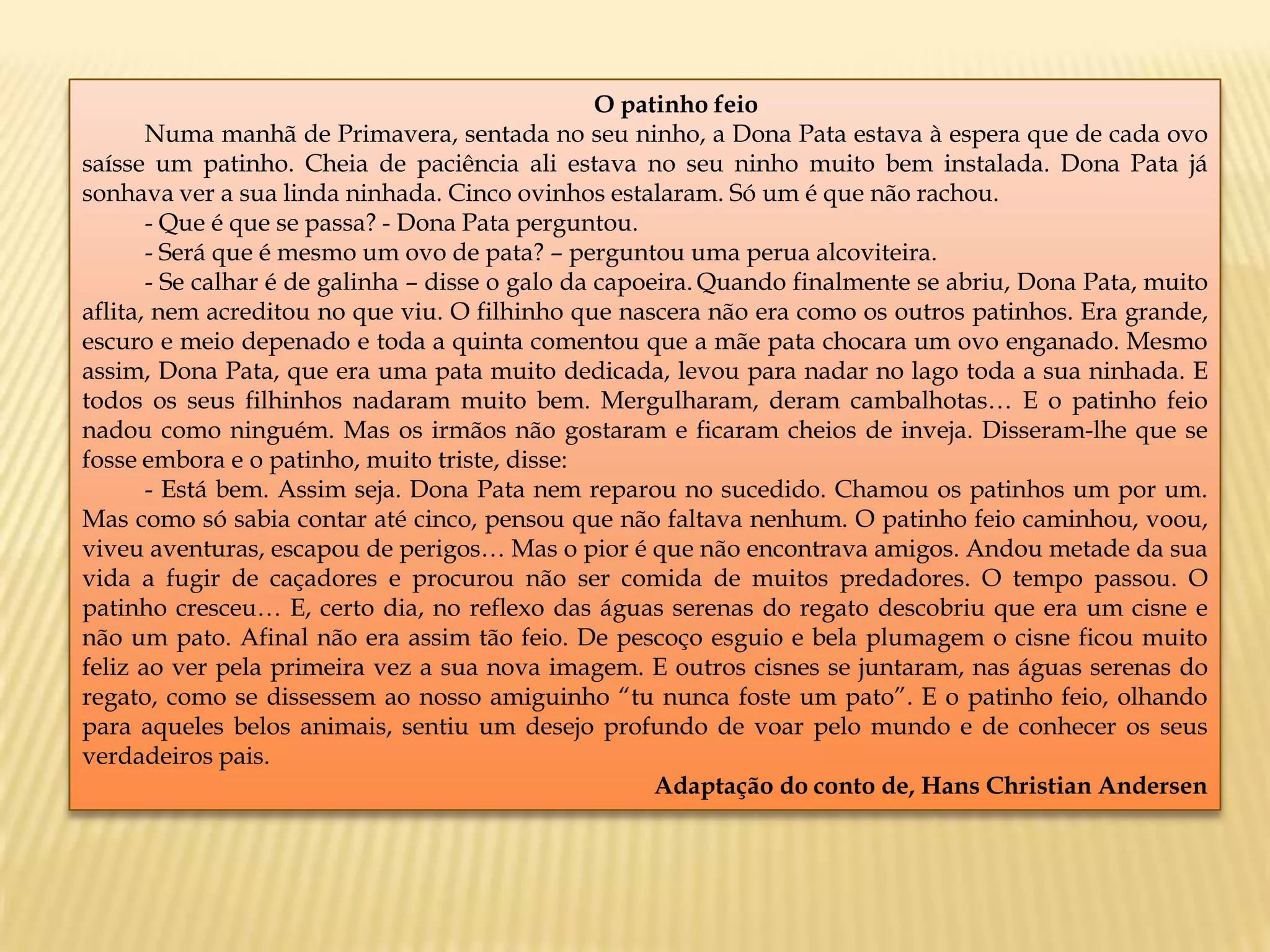 O patinho feio
Numa manhã de Primavera, sentada no seu ninho, a Dona Pata estava à espera que de cada ovo
saísse um patinho. Cheia de paciência ali estava no seu ninho muito bem instalada. Dona Pata já
sonhava ver a sua linda ninhada. Cinco ovinhos estalaram. Só um é que não rachou.
- Que é que se passa? - Dona Pata perguntou.
- Será que é mesmo um ovo de pata? – perguntou uma perua alcoviteira.
- Se calhar é de galinha – disse o galo da capoeira. Quando finalmente se abriu, Dona Pata, muito
aflita, nem acreditou no que viu. O filhinho que nascera não era como os outros patinhos. Era grande,
escuro e meio depenado e toda a quinta comentou que a mãe pata chocara um ovo enganado. Mesmo
assim, Dona Pata, que era uma pata muito dedicada, levou para nadar no lago toda a sua ninhada. E
todos os seus filhinhos nadaram muito bem. Mergulharam, deram cambalhotas… E o patinho feio
nadou como ninguém. Mas os irmãos não gostaram e ficaram cheios de inveja. Disseram-lhe que se
fosse embora e o patinho, muito triste, disse:
- Está bem. Assim seja. Dona Pata nem reparou no sucedido. Chamou os patinhos um por um.
Mas como só sabia contar até cinco, pensou que não faltava nenhum. O patinho feio caminhou, voou,
viveu aventuras, escapou de perigos… Mas o pior é que não encontrava amigos. Andou metade da sua
vida a fugir de caçadores e procurou não ser comida de muitos predadores. O tempo passou. O
patinho cresceu… E, certo dia, no reflexo das águas serenas do regato descobriu que era um cisne e
não um pato. Afinal não era assim tão feio. De pescoço esguio e bela plumagem o cisne ficou muito
feliz ao ver pela primeira vez a sua nova imagem. E outros cisnes se juntaram, nas águas serenas do
regato, como se dissessem ao nosso amiguinho “tu nunca foste um pato”. E o patinho feio, olhando
para aqueles belos animais, sentiu um desejo profundo de voar pelo mundo e de conhecer os seus
verdadeiros pais.
Adaptação do conto de, Hans Christian Andersen
 