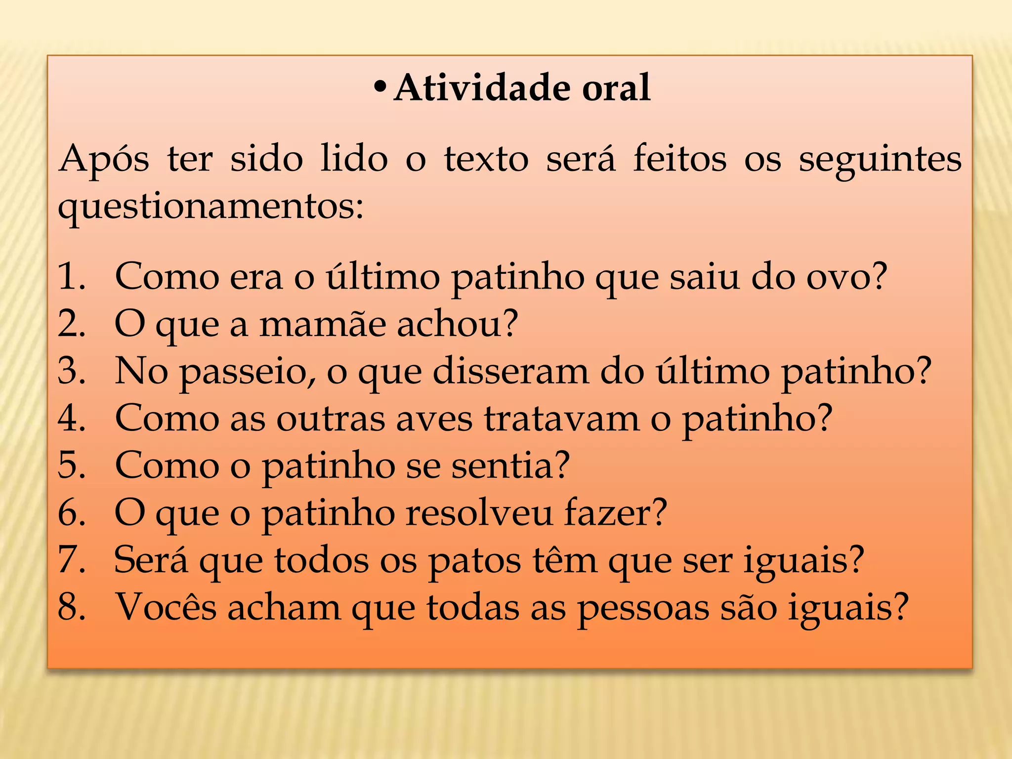 •Atividade oral
Após ter sido lido o texto será feitos os seguintes
questionamentos:
1. Como era o último patinho que saiu do ovo?
2. O que a mamãe achou?
3. No passeio, o que disseram do último patinho?
4. Como as outras aves tratavam o patinho?
5. Como o patinho se sentia?
6. O que o patinho resolveu fazer?
7. Será que todos os patos têm que ser iguais?
8. Vocês acham que todas as pessoas são iguais?
 