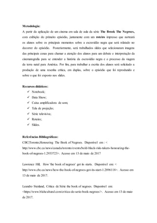 Metodologia:
A partir da aplicação de um cinema em sala de aula da série The Brook The Negroes,
com exibição do primeiro episódio, juntamente com um roteiro impresso que norteará
os alunos sobre os principais momentos sobre a escravidão negra que será relatado no
decorrer do episódio. Posteriormente, será trabalhados slides que selecionaram imagens
das principais cenas para chamar a atenção dos alunos para um debate e interpretação da
cinematografia para se entender a história da escravidão negra e o processo da viagem
da terra natal para América. Por fim, para trabalhar a escrita dos alunos será solicitado a
produção de uma resenha crítica, em duplas, sobre o episódio que foi reproduzido e
sobre o que foi exposto nos slides.
Recursos didáticos:
 Notebook;
 Data Show;
 Caixa amplificadora de som;
 Tela de projeção;
 Série televisiva;
 Roteiro;
 Slides.
Referências Bibliográficas:
CBC|Toronto,Honouring The Book of Negroes. Disponível em : <
http://www.cbc.ca/news/canada/toronto/events/bold-black-risk-takers-honouring-the-
book-of-negroes-1.2933723>. Acesso em 13 de maio de 2017
Lawrence Hill, How 'the book of negroes' got its starts. Disponível em: <
http://www.cbc.ca/news/how-the-book-of-negroes-got-its-start-1.2896118>. Acesso em
13 de maio de 2017.
Leandro Stenland, Crítica de Série the book of negroes. Disponível em:
<https://www.blahcultural.com/critica-de-serie-book-negroes/>. Acesso em 13 de maio
de 2017.
 
