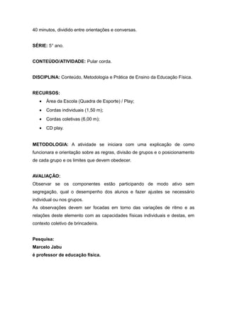 40 minutos, dividido entre orientações e conversas.
SÉRIE: 5° ano.
CONTEÚDO/ATIVIDADE: Pular corda.
DISCIPLINA: Conteúdo, Metodologia e Prática de Ensino da Educação Física.
RECURSOS:
• Área da Escola (Quadra de Esporte) / Play;
• Cordas individuais (1,50 m);
• Cordas coletivas (6,00 m);
• CD play.
METODOLOGIA: A atividade se iniciara com uma explicação de como
funcionara e orientação sobre as regras, divisão de grupos e o posicionamento
de cada grupo e os limites que devem obedecer.
AVALIAÇÃO:
Observar se os componentes estão participando de modo ativo sem
segregação, qual o desempenho dos alunos e fazer ajustes se necessário
individual ou nos grupos.
As observações devem ser focadas em torno das variações de ritmo e as
relações deste elemento com as capacidades físicas individuais e destas, em
contexto coletivo de brincadeira.
Pesquisa:
Marcelo Jabu
é professor de educação física.
 