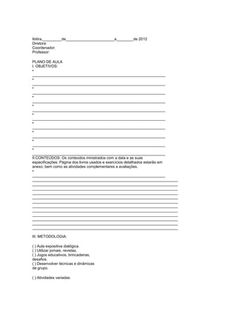 Ibitira,_________de_______________________a________de 2012
Diretora:
Coordenador:
Professor:

PLANO DE AULA
I. OBJETIVOS:
•
_______________________________________________________________
•
_______________________________________________________________
•
_______________________________________________________________
•
_______________________________________________________________
•
_______________________________________________________________
•
_______________________________________________________________
•
_______________________________________________________________
•
_______________________________________________________________
•
_______________________________________________________________
•
_______________________________________________________________
II.CONTEÚDOS: Os conteúdos ministrados com a data e as suas
especificações: Página dos livros usados e exercícios detalhados estarão em
anexo, bem como as atividades complementares e avaliações.
•
_______________________________________________________________
_____________________________________________________________________
_____________________________________________________________________
_____________________________________________________________________
_____________________________________________________________________
_____________________________________________________________________
_____________________________________________________________________
_____________________________________________________________________
_____________________________________________________________________
_____________________________________________________________________
_____________________________________________________________________
_____________________________________________________________________
_____________________________________________________________________

III. METODOLOGIA:

( ) Aula expositiva dialógica.
( ) Utilizar jornais, revistas.
( ) Jogos educativos, brincadeiras,
desafios.
( ) Desenvolver técnicas e dinâmicas
de grupo.

( ) Atividades variadas.
 