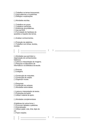 ( ) Trabalhar os temas transversais.
( ) Caça palavras e cruzadinhas.
( ) Diálogos e explicações.

( ) Atividades escritas.

( ) Trabalhos em grupo.
( ) Trabalhos individuais.
( ) Dinâmicas de problemas.
( ) Uso de DVD.
( ) Formulação de hipóteses de
questões a respeito dos temas.

( ) Analisar conhecimentos.

( ) Produção de relatórios.
( ) Trabalhar com linhas, tecidos,
sucatas.

(      )   ____________________________     (   )   ____________________________
(      )   ____________________________

( ) Atividades que permitam a
organização de conhecimentos
históricos.
( ) Leitura e interpretação de imagens.
( ) Pesquisa no laboratório de
informática e na biblioteca da escola.

( ) Pinturas.
( ) Colagens.

( ) Construção de maquetes.
( ) Construção de mapas.
( ) Organizar murais.

( ) Pesquisas.
( ) Confecção de cartazes.
( ) Atividades extra-classe.

( ) Leitura e interpretação de textos.
( ) Produções de textos.
( ) Utilizar material de apoio.

( ) Atividades complementares

(Coletânea de outros livros ).
( ) Promover debates e palestras.
( ) Dramatização.
( ) Utilizar papel, cola, tinta, lápis de
cor.
( ) Fazer orações.

(      )   ____________________________     (   )   ____________________________
(      )   ____________________________
 