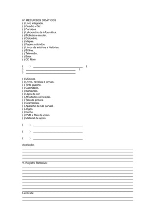 IV. RECURSOS DIDÁTICOS
( ) Livro integrado.
( ) Quadro - Giz.
( ) Cartazes.
( ) Laboratório de informática.
( ) Biblioteca escolar.
( ) Dicionário.
( ) Mapas.
( ) Papéis coloridos.
( ) Livros de estórias e histórias.
( ) Bíblias.
( ) Televisão.
( ) Bola.
( ) CD Rom

(     ) __________________________________     (
)   __________________________________ (
)   __________________________________

( ) Músicas.
( ) Livros, revistas e jornais.
( ) Tinta guache.
( ) Calendário.
( ) Barbantes.
( ) Lápis de cor
( ) Atividades xerocadas.
( ) Tela de pintura.
( ) Gramáticas.
( ) Aparelho de CD portátil.
( ) Jogos.
( ) Corda.
( ) DVD e fitas de vídeo
( ) Material de apoio.

(     )   __________________________________

(     )   __________________________________

(     )   __________________________________

Avaliação:
____________________________________________________________________________
____________________________________________________________________________
____________________________________________________________________________
____________________________________________________________________________
____________________________________________________________________________
V. Registro Reflexivo:
____________________________________________________________________________
____________________________________________________________________________
____________________________________________________________________________
____________________________________________________________________________
____________________________________________________________________________
____________________________________________________________________________
____________________________________________________________________________
____________________________________________________________________________
____________________________________________________________________________
Lembrete:
____________________________________________________________________________
____________________________________________________________________________
 