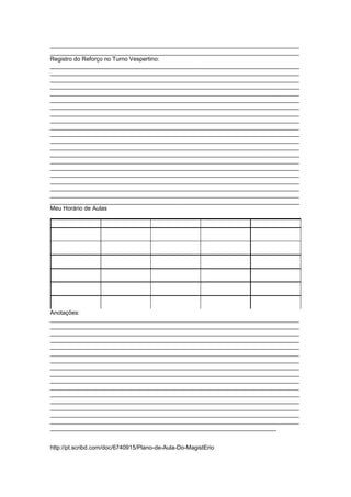 ____________________________________________________________________________
____________________________________________________________________________
Registro do Reforço no Turno Vespertino:
____________________________________________________________________________
____________________________________________________________________________
____________________________________________________________________________
____________________________________________________________________________
____________________________________________________________________________
____________________________________________________________________________
____________________________________________________________________________
____________________________________________________________________________
____________________________________________________________________________
____________________________________________________________________________
____________________________________________________________________________
____________________________________________________________________________
____________________________________________________________________________
____________________________________________________________________________
____________________________________________________________________________
____________________________________________________________________________
____________________________________________________________________________
____________________________________________________________________________
____________________________________________________________________________
____________________________________________________________________________
____________________________________________________________________________
Meu Horário de Aulas




Anotações:
____________________________________________________________________________
____________________________________________________________________________
____________________________________________________________________________
____________________________________________________________________________
____________________________________________________________________________
____________________________________________________________________________
____________________________________________________________________________
____________________________________________________________________________
____________________________________________________________________________
____________________________________________________________________________
____________________________________________________________________________
____________________________________________________________________________
____________________________________________________________________________
____________________________________________________________________________
____________________________________________________________________________
____________________________________________________________________________
_____________________________________________________________________


http://pt.scribd.com/doc/6740915/Plano-de-Aula-Do-MagistErio
 