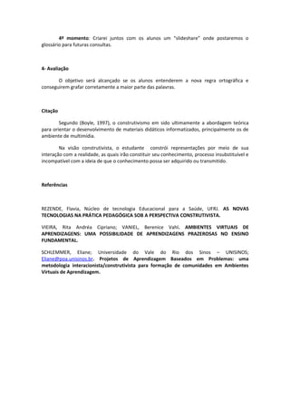 4º momento: Criarei juntos com os alunos um “slideshare” onde postaremos o
glossário para futuras consultas.



4- Avaliação

       O objetivo será alcançado se os alunos entenderem a nova regra ortográfica e
conseguirem grafar corretamente a maior parte das palavras.



Citação

        Segundo (Boyle, 1997), o construtivismo em sido ultimamente a abordagem teórica
para orientar o desenvolvimento de materiais didáticos informatizados, principalmente os de
ambiente de multimídia.

        Na visão construtivista, o estudante constrói representações por meio de sua
interação com a realidade, as quais irão constituir seu conhecimento, processo insubstituível e
incompatível com a ideia de que o conhecimento possa ser adquirido ou transmitido.



Referências



REZENDE, Flavia, Núcleo de tecnologia Educacional para a Saúde, UFRJ. AS NOVAS
TECNOLOGIAS NA PRÁTICA PEDAGÓGICA SOB A PERSPECTIVA CONSTRUTIVISTA.

VIEIRA, Rita Andréa Cipriano; VANIEL, Berenice Vahl. AMBIENTES VIRTUAIS DE
APRENDIZAGENS: UMA POSSIBILIDADE DE APRENDIZAGENS PRAZEROSAS NO ENSINO
FUNDAMENTAL.

SCHLEMMER, Eliane; Universidade do Vale do Rio dos Sinos – UNISINOS;
Eliane@poa.unisinos.br. Projetos de Aprendizagem Baseados em Problemas: uma
metodologia interacionista/construtivista para formação de comunidades em Ambientes
Virtuais de Aprendizagem.
 