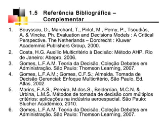 1. Bouyssou, D., Marchant, T., Pirlot, M., Perny, P., Tsoudiàs,
A. & Vincke, Ph. Evaluation and Decisions Models : A Critical
Perspective. The Netherlands – Dordrecht : Kluwer
Academmic Publishers Group, 2000.
2. Costa, H.G. Auxílio Multicritério à Decisão: Método AHP. Rio
de Janeiro: Abepro, 2006.
3. Gomes, L.F.A.M. Teoria da Decisão, Coleção Debates em
Administração. São Paulo: Thomson Learning, 2007.
4. Gomes, L.F.A.M.; Gomes, C.F.S.; Almeida. Tomada de
Decisão Gerencial: Enfoque Multicritério, São Paulo, Ed.
Atlas, 2002.
5. Marins, F.A.S., Pereira, M.dos.S., Belderrian, M.C.N. &
Urbina, L.M.S. Métodos de tomada de decisão com múltiplos
critérios: aplicações na indústria aeroespacial. São Paulo:
Blucher Acadêmico, 2010.
6. Gomes, L.F.A.M. Teoria da Decisão, Coleção Debates em
Administração. São Paulo: Thomson Learning, 2007.
1.5 Referência Bibliográfica –
Complementar
 